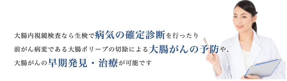 大腸内視鏡検査なら生検で病気の確定診断を行ったり前がん病変である大腸ポリープの切除による大腸がんの予防や、大腸がんの早期発見・治療が可能です