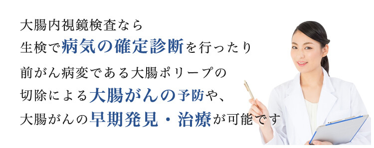 大腸内視鏡検査なら生検で病気の確定診断を行ったり前がん病変である大腸ポリープの切除による大腸がんの予防や、大腸がんの早期発見・治療が可能です