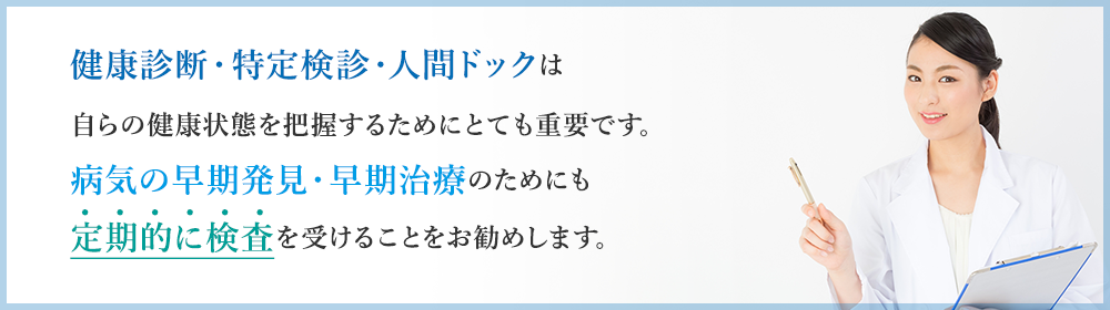 健康診断・特定検診・人間ドックは 自らの健康状態を把握するためにとても重要です。 病気の早期発見・早期治療のためにも 定期的に検査を受けることをお勧めします。